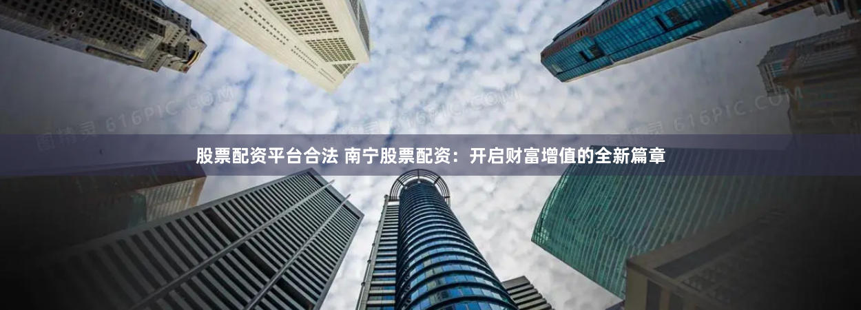 股票配资平台合法 南宁股票配资：开启财富增值的全新篇章