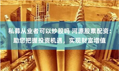 私募从业者可以炒股吗 河源股票配资：助您把握投资机遇，实现财富增值