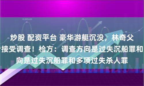 炒股 配资平台 豪华游艇沉没，林奇父女身亡，幸存者接受调查！检方：调查方向是过失沉船罪和多项过失杀人罪