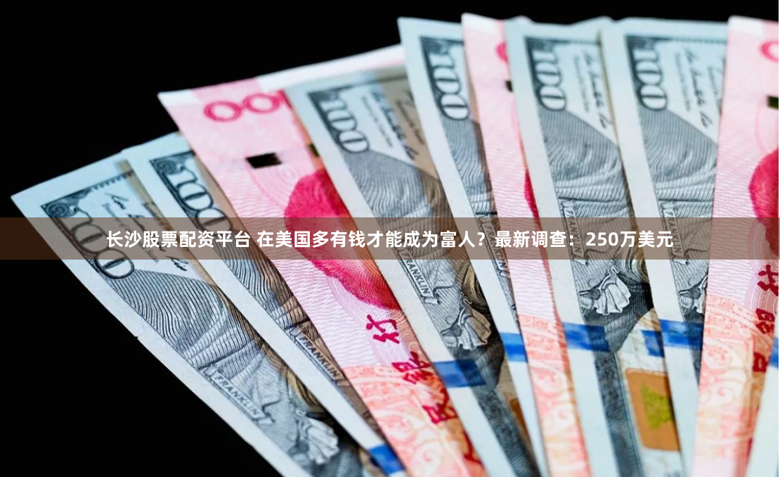 长沙股票配资平台 在美国多有钱才能成为富人？最新调查：250万美元