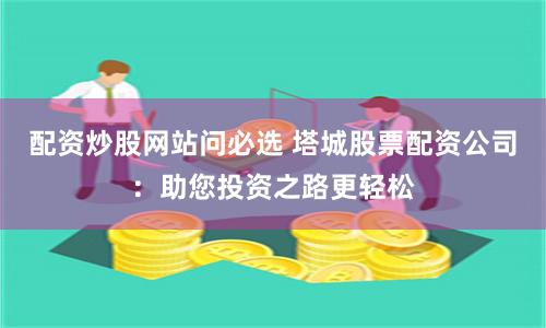 配资炒股网站问必选 塔城股票配资公司：助您投资之路更轻松