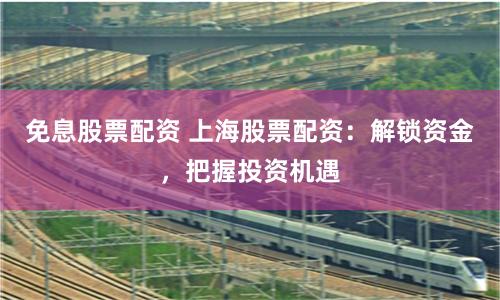 免息股票配资 上海股票配资：解锁资金，把握投资机遇