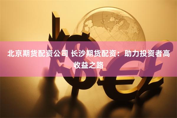 北京期货配资公司 长沙期货配资：助力投资者高收益之路