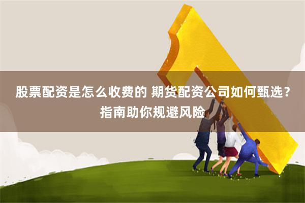 股票配资是怎么收费的 期货配资公司如何甄选？指南助你规避风险