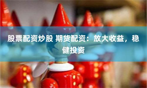 股票配资炒股 期货配资：放大收益，稳健投资