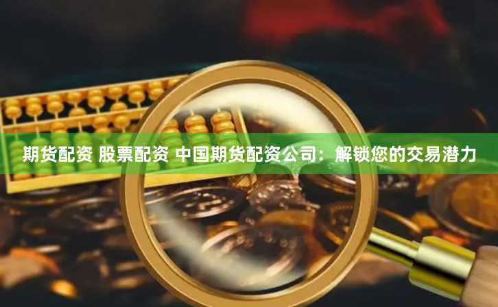 期货配资 股票配资 中国期货配资公司：解锁您的交易潜力