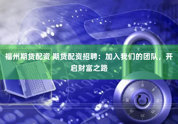 福州期货配资 期货配资招聘：加入我们的团队，开启财富之路