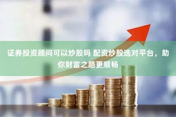 证券投资顾问可以炒股吗 配资炒股选对平台，助你财富之路更顺畅