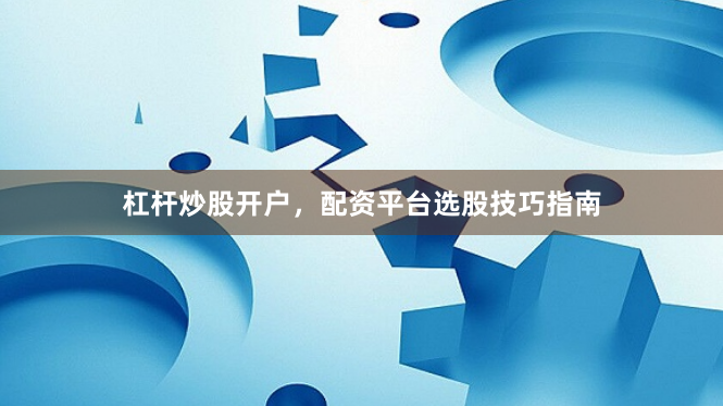 杠杆炒股开户，配资平台选股技巧指南